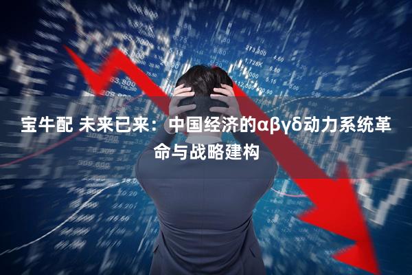 宝牛配 未来已来：中国经济的αβγδ动力系统革命与战略建构