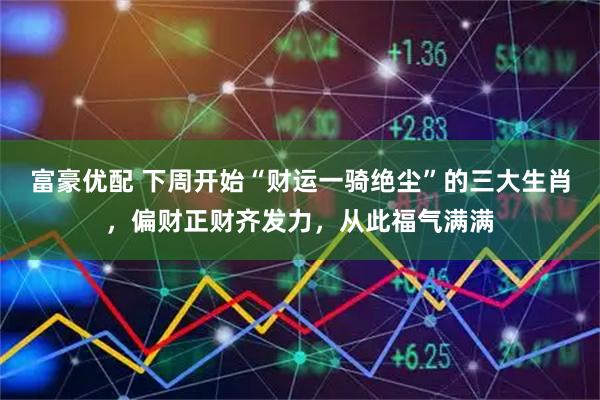 富豪优配 下周开始“财运一骑绝尘”的三大生肖，偏财正财齐发力，从此福气满满