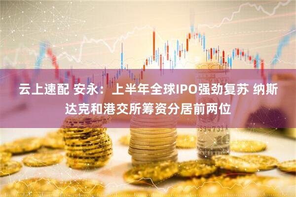 云上速配 安永：上半年全球IPO强劲复苏 纳斯达克和港交所筹资分居前两位
