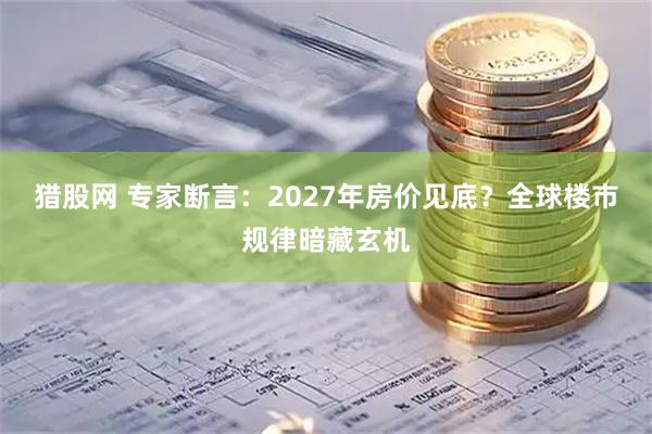 猎股网 专家断言：2027年房价见底？全球楼市规律暗藏玄机