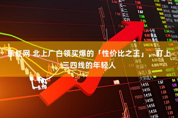 乐红网 北上广白领买爆的「性价比之王」,盯上三四线的年轻人