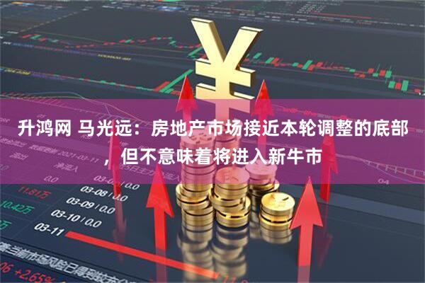 升鸿网 马光远：房地产市场接近本轮调整的底部，但不意味着将进入新牛市