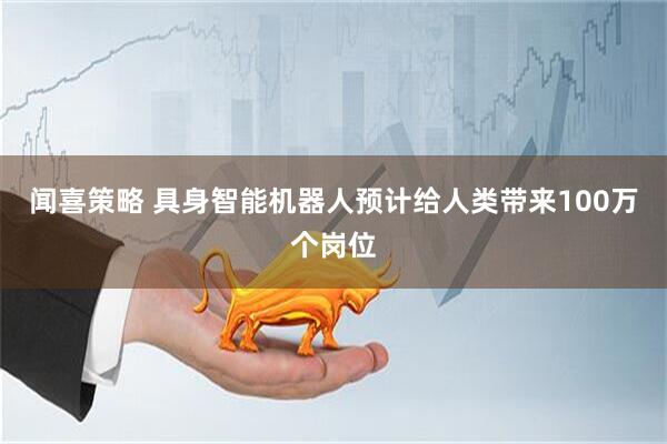 闻喜策略 具身智能机器人预计给人类带来100万个岗位