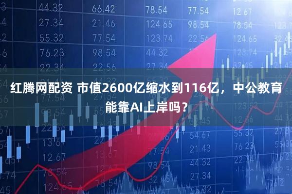 红腾网配资 市值2600亿缩水到116亿，中公教育能靠AI上岸吗？