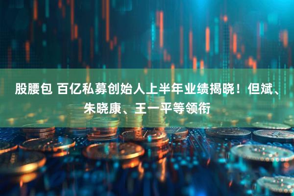股腰包 百亿私募创始人上半年业绩揭晓！但斌、朱晓康、王一平等领衔