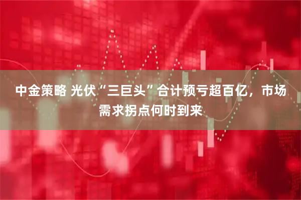 中金策略 光伏“三巨头”合计预亏超百亿，市场需求拐点何时到来