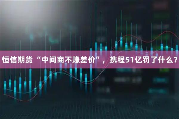 恒信期货 “中间商不赚差价”，携程51亿罚了什么？