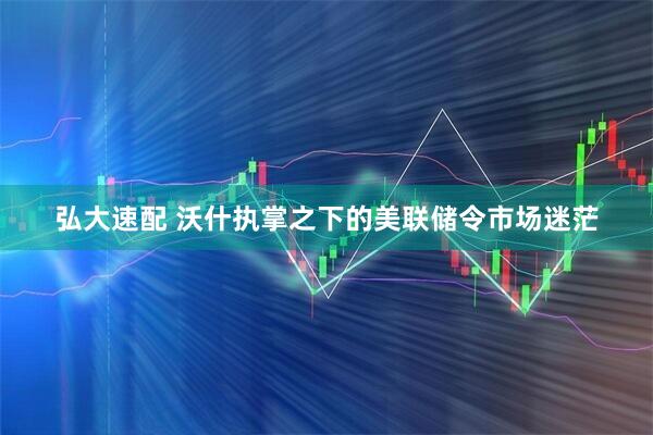 弘大速配 沃什执掌之下的美联储令市场迷茫