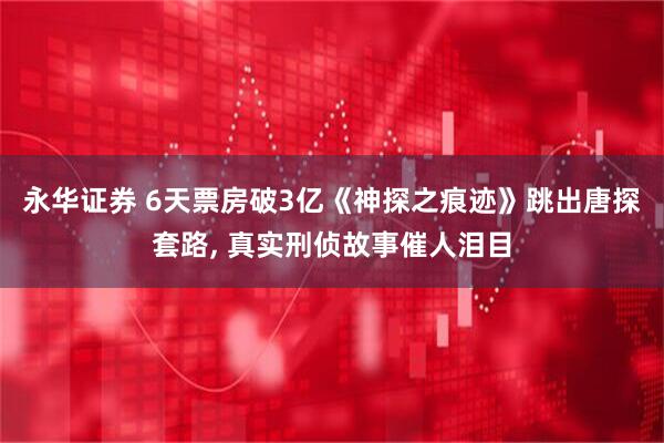 永华证券 6天票房破3亿《神探之痕迹》跳出唐探套路, 真实刑侦故事催人泪目