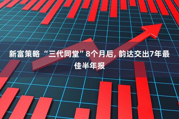 新富策略 “三代同堂”8个月后, 韵达交出7年最佳半年报